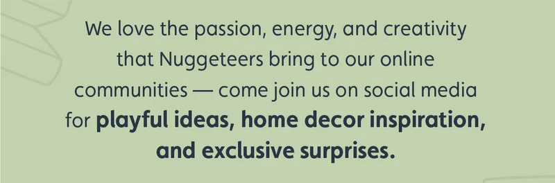 We love the passion, energy and creativity that Nuggeteers bring to our online communities — come join us on social media for playful ideas, home decor inspiration, and exclusive surprises.