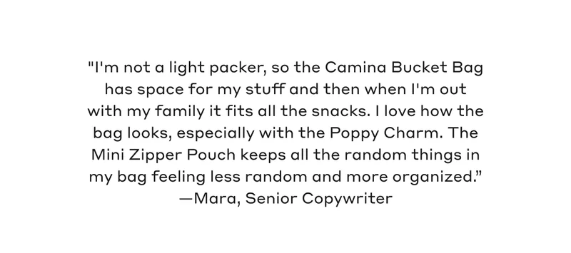 "I'm not a light packer, so the Camina Bucket Bag has space for my stuff and then when I'm out with my family it fits all the snacks. I love how the bag looks, especially with the Poppy Charm. The Mini Zipper Pouch keeps all the random things in my bag feeling less random and more organized." - Mara, Senior Copywriter