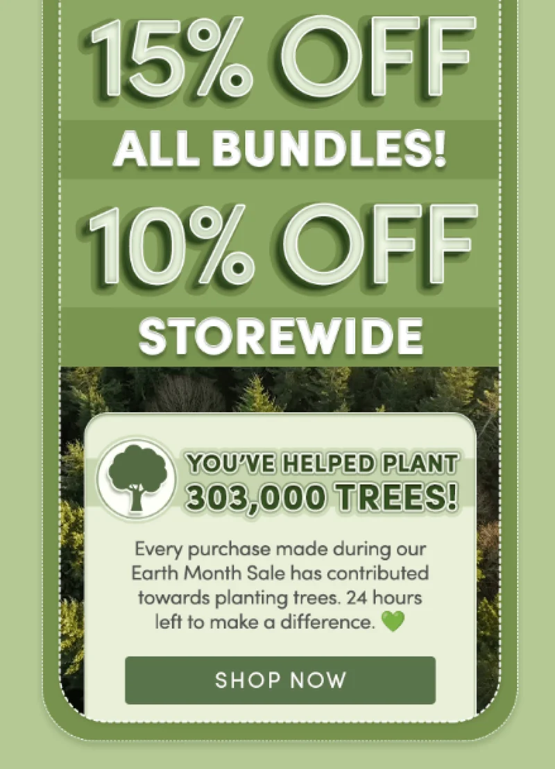 15% off all bundles! | 10% off storewide | You've helped plant 303,000 trees! | Every purchase made during our Earth Month Sale has contributed towards planting trees. 24 hours left to make a difference. | Shop now
