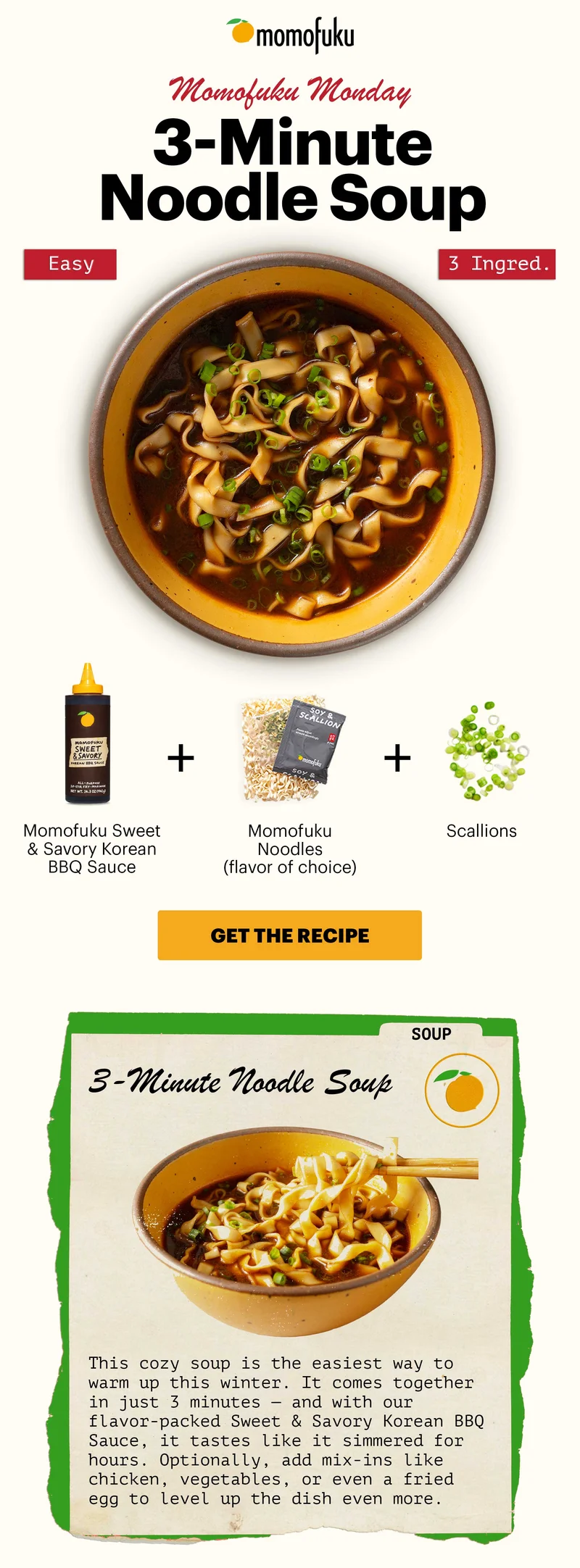 Header: 3-Minute Noodle Soup. Easy. 3 Ingred.  Sub-header: Momofuku Monday  Equation:  Momofuku Noodles (flavor of choice) +  Momofuku Sweet & Savory Korean BBQ Sauce +  Scallions Sub-text (inside recipe card): This cozy soup is the easiest way to warm up this winter. It comes together in just 3 minutes — and with our flavor-packed Sweet & Savory Korean BBQ Sauce, it tastes like it simmered for hours. Optionally, add mix-ins like chicken, vegetables, or even a fried egg to level up the dish even more.   CTA: GET THE RECIPE