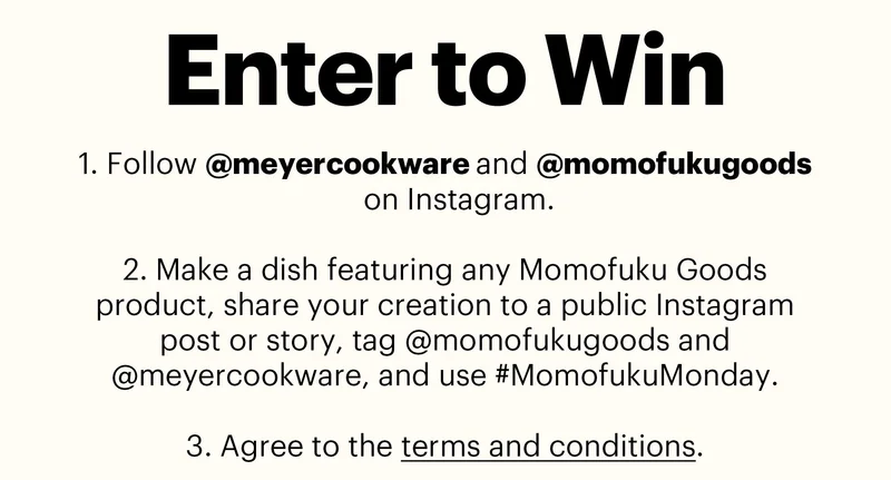 Header: ENTER TO WIN  Sub-header:  Follow @meyercookware and @momofukugoods on Instagram.  Make a dish featuring any Momofuku Goods product, share your creation to a public Instagram post or story, tag @momofukugoods and @meyercookware, and use #MomofukuMonday.  Agree to the terms and conditions.