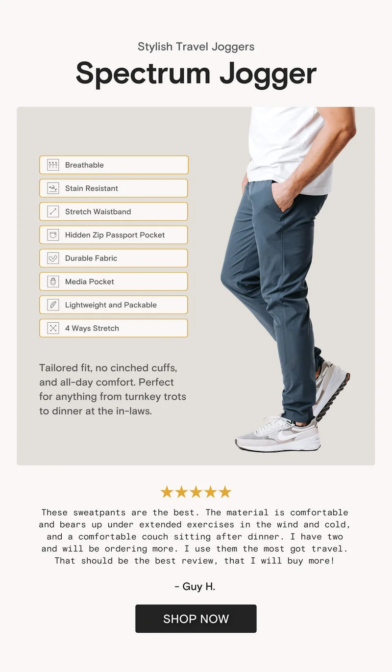 Stylish Travel Joggers Spectrum Jogger Breathable Stain Resistant Stretch Waistband Hidden Zip Passport Pocket Durable Fabric Media Pocket Lightweight and Packable 4 Ways Stretch Tailored fit, no cinched cuffs, and all-day comfort. Perfect for anything from turnkey trots to dinner at the in-laws.