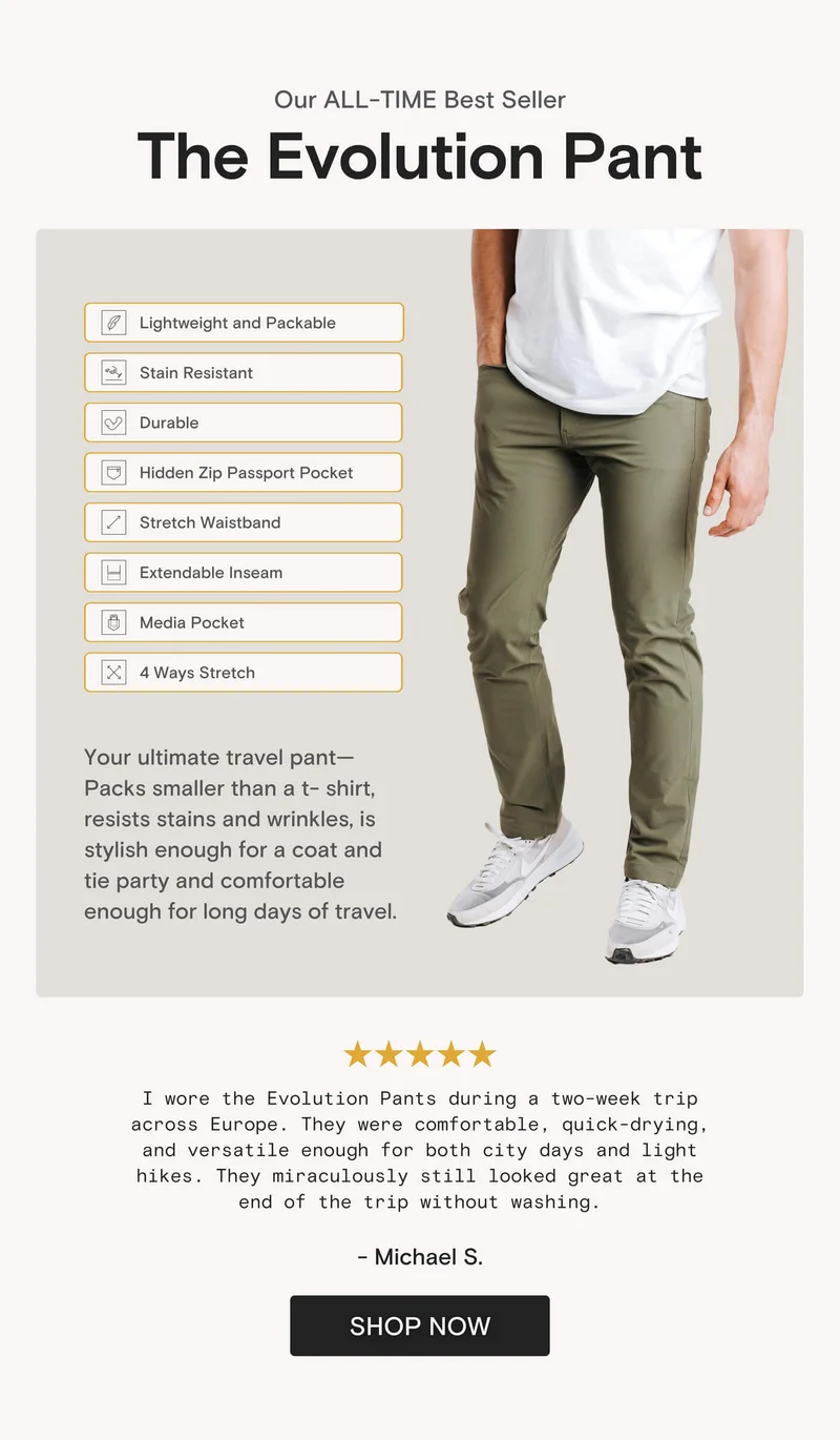 Our ALL-TIME Best Seller The Evolution Pant Lightweight and Packable Stain Resistant Durable Hidden Zip Passport Pocket Stretch Waistband Extendable Inseam Media Pocket 4 Ways Stretch Your ultimate travel pant- Packs smaller than a t-shirt, resists stains and wrinkles, is stylish enough for a coat and tie party and comfortable enough for long days of travel.