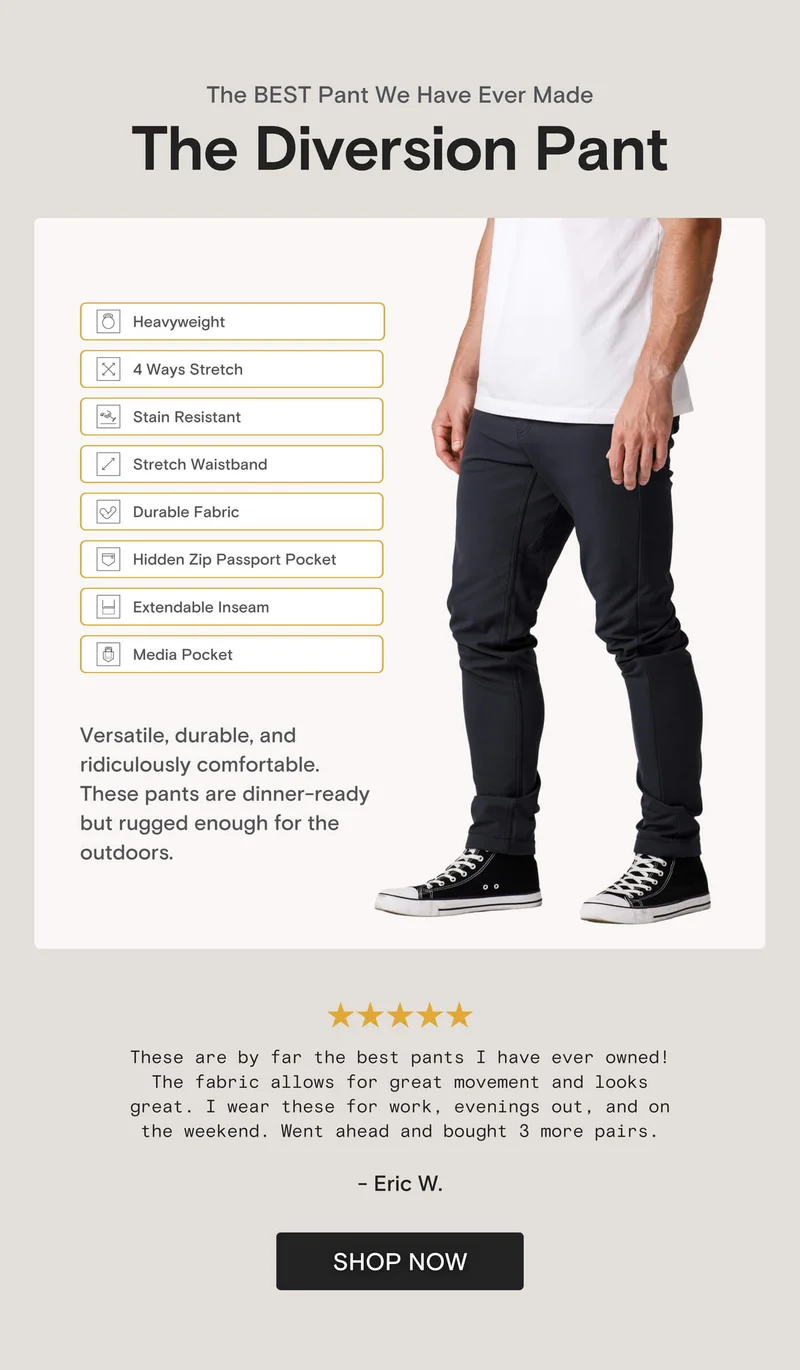 The BEST Pant We Have Ever Made The Diversion Pant Heavyweight 4 Ways Stretch Stain Resistant Stretch Waistband Durable Fabric Hidden Zip Passport Pocket Extendable Inseam Media Pocket Versatile, durable, and ridiculously comfortable. These pants are dinner-ready but rugged enough for the outdoors.