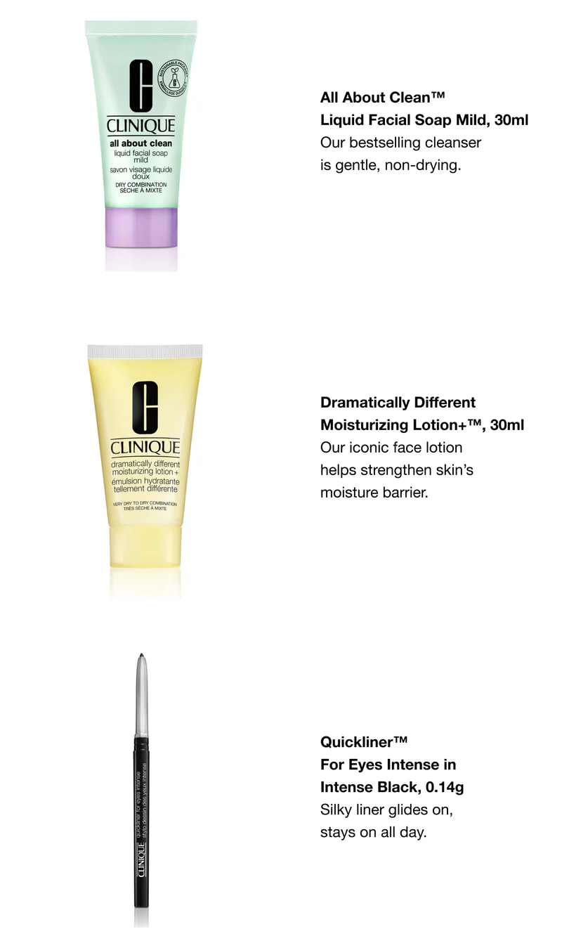 All About Clean™ Liquid Facial Soap Mild, 30ml Our bestselling cleanser is gentle, non-drying. | Dramatically Different Moisturizing Lotion+™, 30ml Our iconic face lotion 
helps strengthen skin’s moisture barrier. | Quickliner™ 
For Eyes Intense in Intense Black, 0.14g Silky liner glides on, 
stays on all day.
