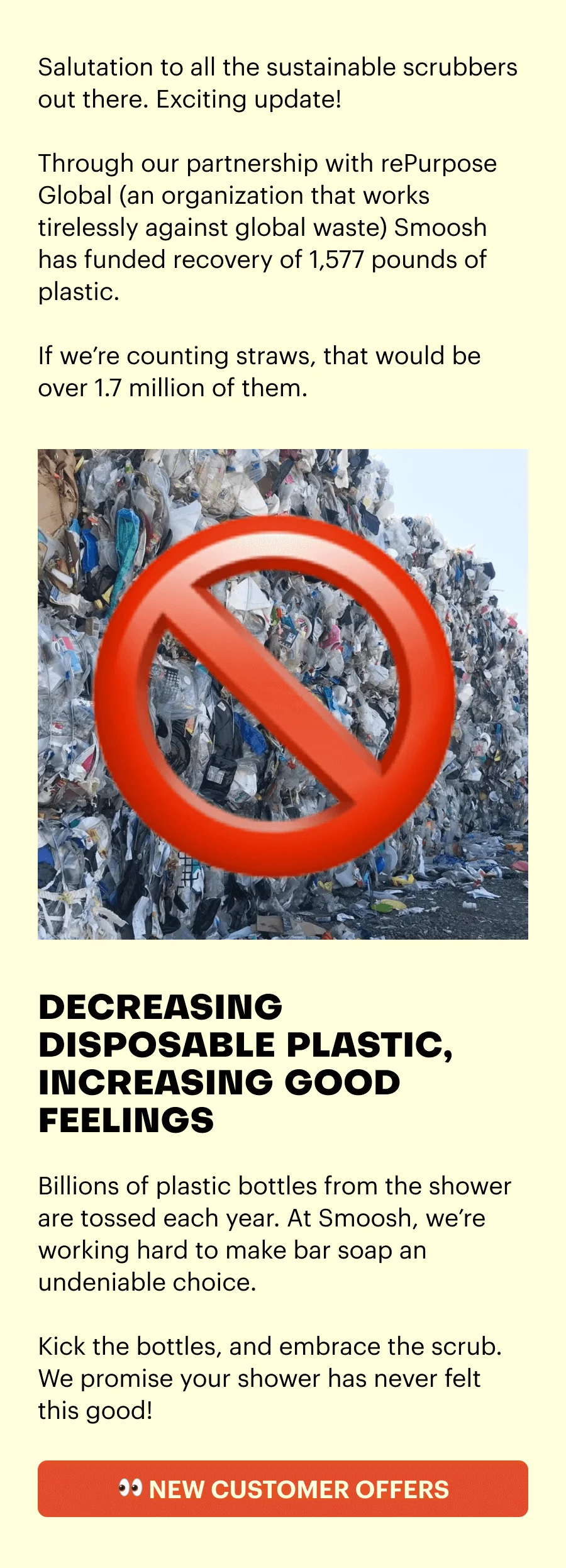 Salutation to all the sustainable scrubbers out there. Exciting update! Through our partnership with rePurpose Global (an organization that works tirelessly against global waste) Smoosh has funded recovery of 1,577 pounds of plastic. If we're counting straws, that would be over 1.7 million of them. DECREASING PLASTIC, INCREASING GOOD FEELINGS. Billions of plastic bottles from the shower are tossed each year. At Smoosh, we're working hard to make bar soap an undeniable choice. Kick the bottles, and embrace the scrub. We promise your shower has never felt this good! See new customer offers.