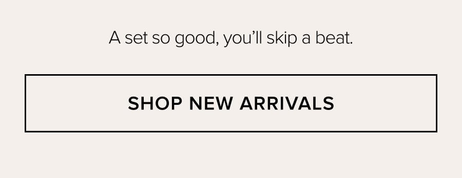 A set so good, you'll skip a beat. SHOP NEW ARRIVALS