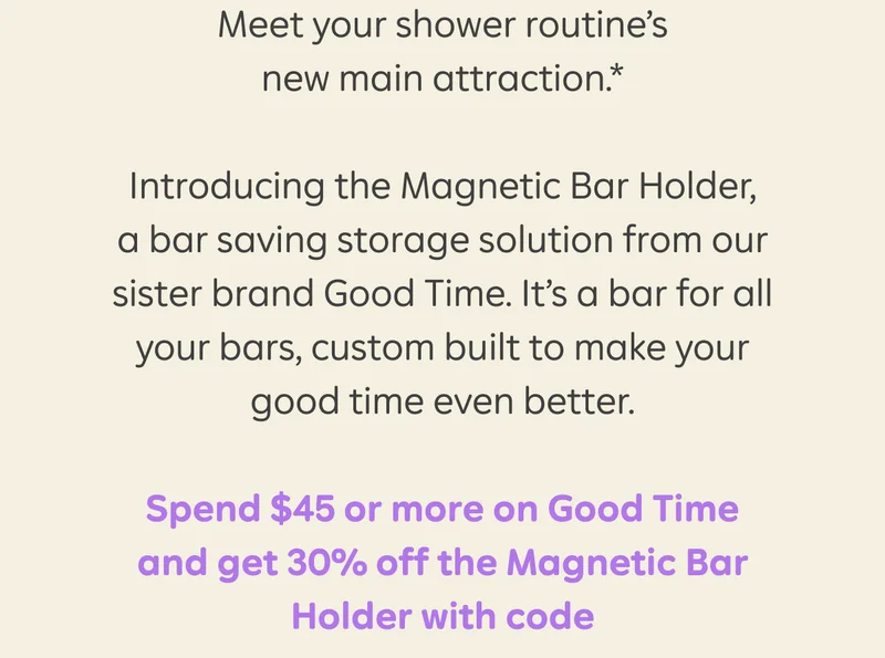 Meet your shower routine's new main attractions.* Introducing the Magnetic Bar Holder, a bar saving storage solution from our sister brand Good Time. It's a bar for all your bars, custom built to make your good time even better. Spend $45 or more on Good Time and get 30% off the Magnetic Bar Holder with code