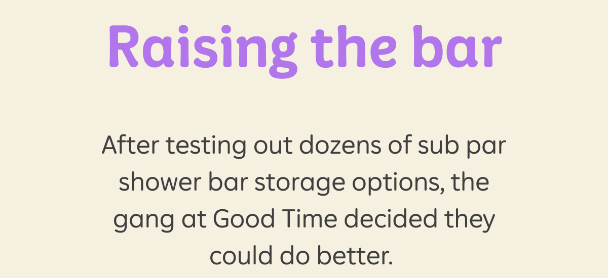 Raising the bar. After testing out dozens of sub par shower bar storage options, the gang at Good Time decided they could do better.