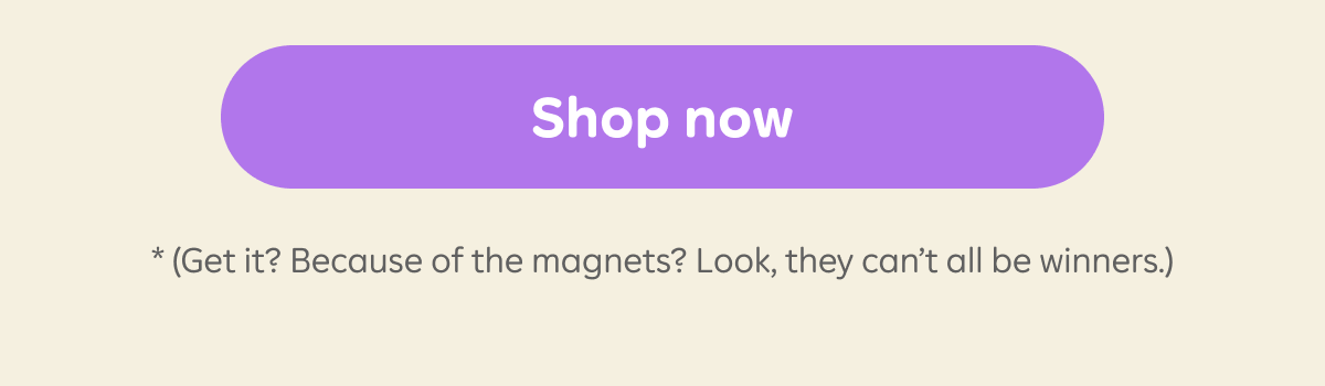 Button: Shop now.* (Get it? Because of the magnets? Look, they can't all be winners.)