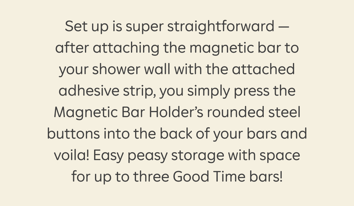 Set up is super straightforward — after attaching the magnetic bar to your shower wall with the attached adhesive strip, you simply press the Magnetic Bar Holder's rounded steel buttons into the back of your bars and voila! Easy peasy storage with space for up to three Good Time bars!