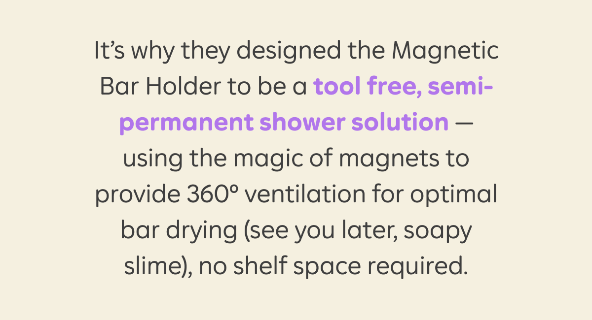 It's why they designed the Magnetic Bar Holder to be a tool free, semi-permanent shower solution — using the magic of magnets to provide 360° ventilation for optimal. bar drying (see you later, soapy slime), no shelf space required.