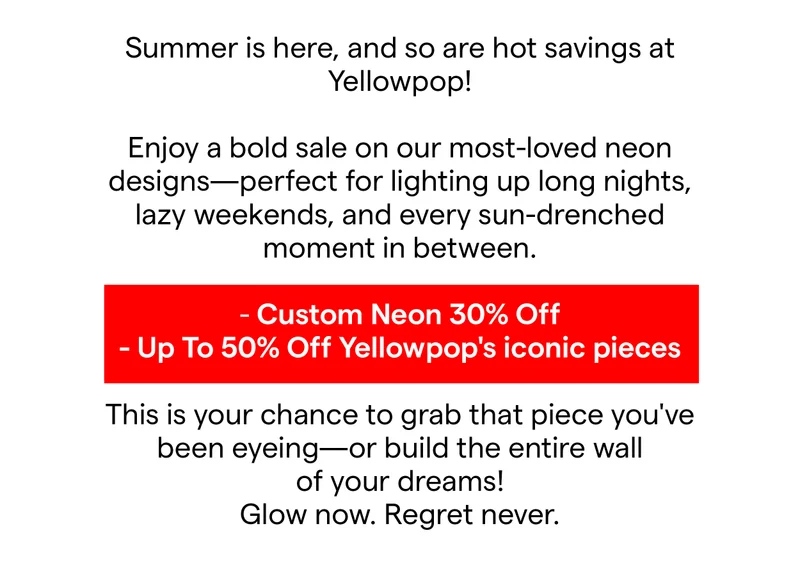 Summer is here, and so are hot savings at Yellowpop!  Enjoy a bold sale on our most-loved neon designs—perfect for lighting up long nights, lazy weekends, and every sun-drenched moment in between. Custom Neon 30% Off Up To 50% Off Yellowpop's iconic pieces This is your chance to grab that piece you've been eyeing—or build the entire wall of your dreams! Glow now. Regret never.