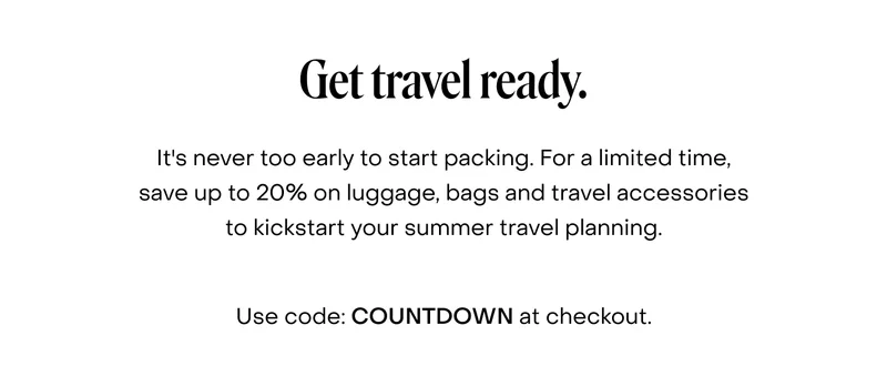 Get travel ready. It's never too early to start packing. For a limited time, save up to 20% on luggage, bags and travel accessories to kickstart your summer travel planning.