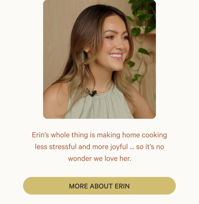 Erin’s whole thing is making home cooking less stressful and more joyful … so it’s no wonder we love her.