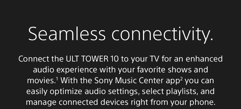 Seamless connectivity. | Connect the ULT Tower 10 to your TV for an enhanced audio experience with your favorite shows and movies.¹ With the Sony Music Center app2 you can easily optimize audio settings, select playlists, and manage connected devices right from your phone.