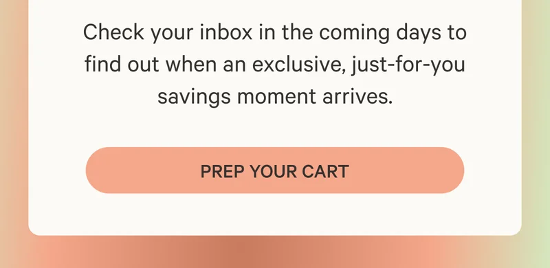 Check your inbox in the coming days to find out when an exclusive, just-for-you savings moment arrives. Prep Your Cart