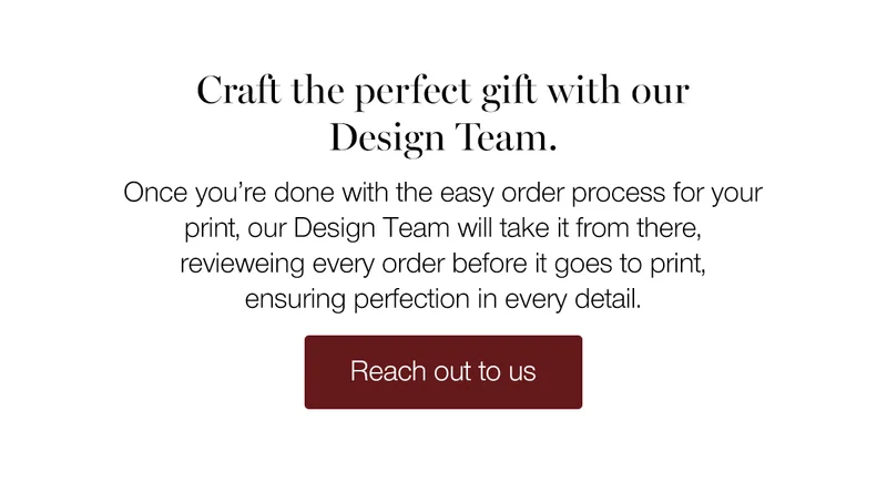 Craft the perfect gift with our Design Team. Once you're done with the easy order process for your print, our Design Team will take it from there, reviewing every order before it goes to print, ensuring perfection in every detail.