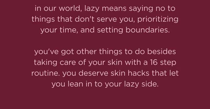 in our world, lazy means saying no to things that don't serve you, prioritizing your time, and setting boundaries.  you've got other things to do besides taking care of your skin with a 16 step routine. you deserve skin hacks that let you lean in to your lazy side.