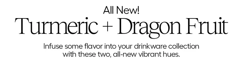 All New! turmeric + Dragon Fruit. Infuse some flavor into your drinkware collection with these two, all-new vibrant hues.