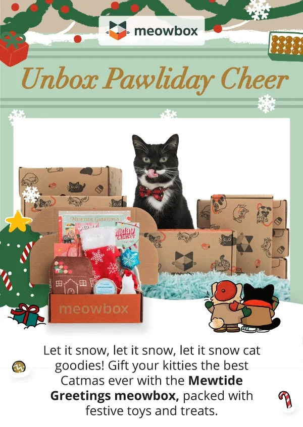 Unbox Pawliday Cheer! Image of a black and white cat wearing a Christmas bowtie sitting behind a multiple stacks of meowboxes. In front is snow falling and the Mewtide Greetings box (featuring toys like the Pawliday Cheer Chaser, Meowy Mantel Stocking Scratcher, Catmas Confections 2 pack toys and more). Let it snow, let it snow, let it snow cat goodies! Gift your kitties the best Catmas ever with the Mewtide Greetings meowbox, packed with festive toys and treats.
