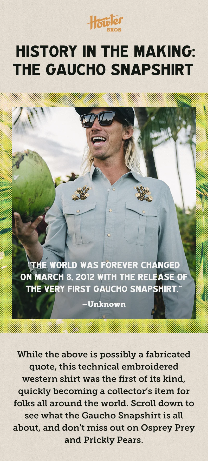 HISTORY IN THE MAKING: THE GAUCHO SNAPSHIRT “The world was forever changed on March 8, 2012 with the release of the very first Gaucho Snapshirt.” –Unknown While the above is possibly a fabricated quote, this technical embroidered western shirt was the first of its kind, quickly becoming a collector’s item for folks all around the world. Scroll down to see what the Gaucho Snapshirt is all about, and don’t miss out on Osprey Prey and Prickly Pears.