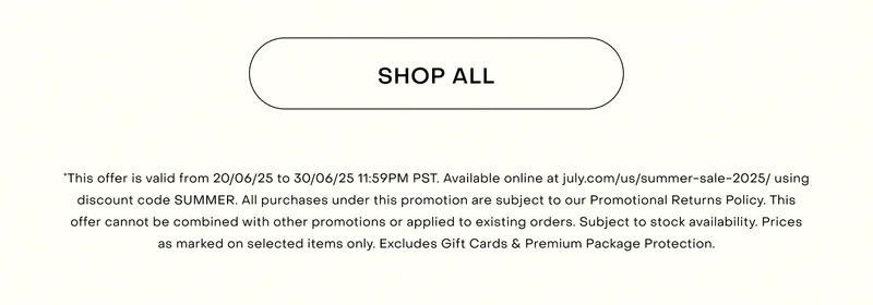 *This offer is valid from 20/06/25 to 30/06/25 11:59PM PST. Available online at july.com/us/summer-sale-2025/ using discount code SUMMER. All purchases under this promotion are subject to our Promotional Returns Policy. This offer cannot be combined with other promotions or applied to existing orders. Subject to stock availability. Prices as marked on selected items only. Excludes Gift Cards & Premium Package Protection.