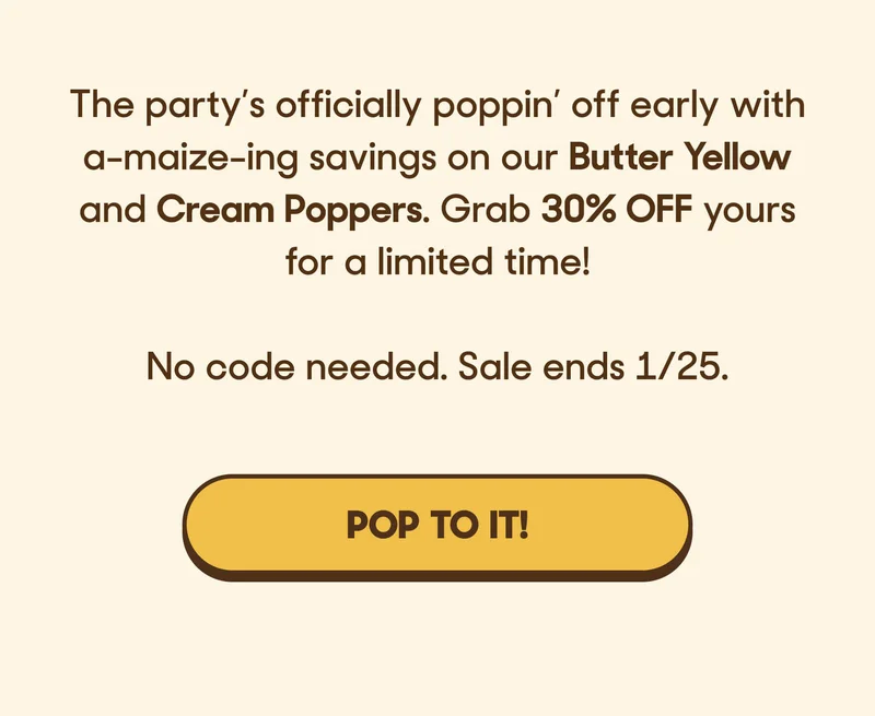 The party’s officially poppin’ off early with a-maize-ing savings on our Butter Yellow and Cream Poppers. Grab 30% OFF yours for a limited time!  No code needed. Sale ends 1/25. POP TO IT!