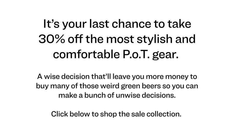 It’s your last chance to take 30% off the most stylish and comfortable P.o.T. gear.   A wise decision that’ll leave you more money to buy many&nbsp;of those weird green beers so you can make&nbsp;a bunch of unwise decisions.  Click below to shop the sale collection.
