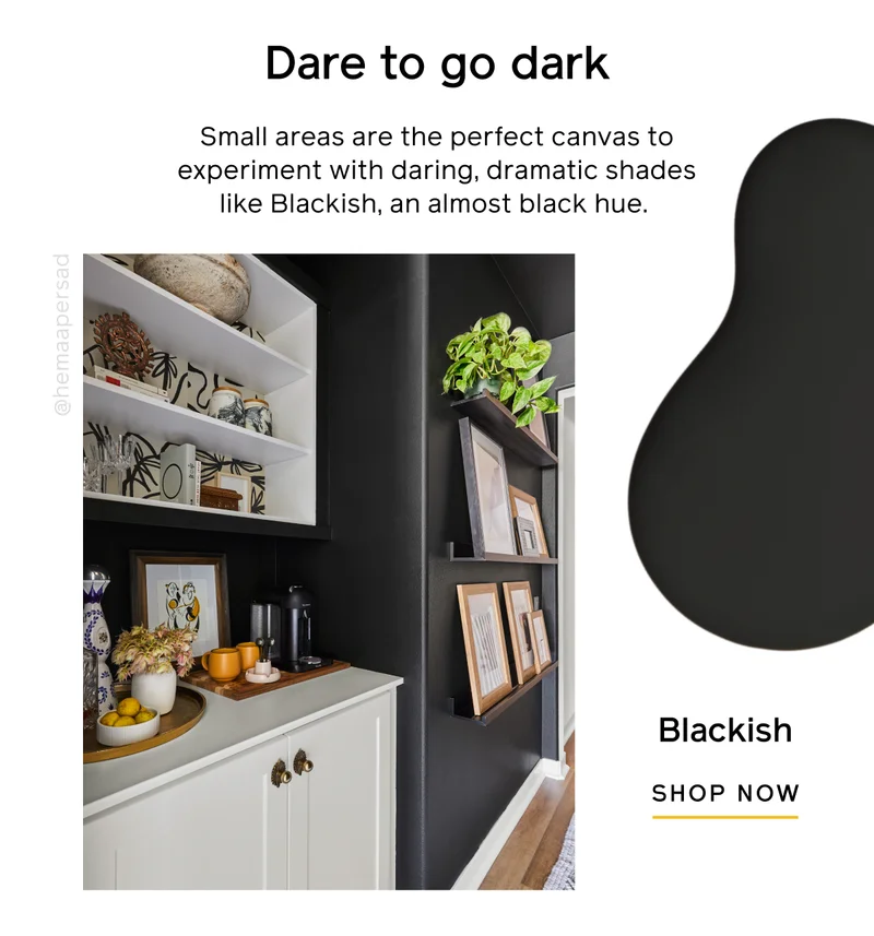 Dare to go dark. Small areas are the perfect canvas to experiment with daring, dramatic shades like Blackish, an almost black hue. Blackish SHOP NOW