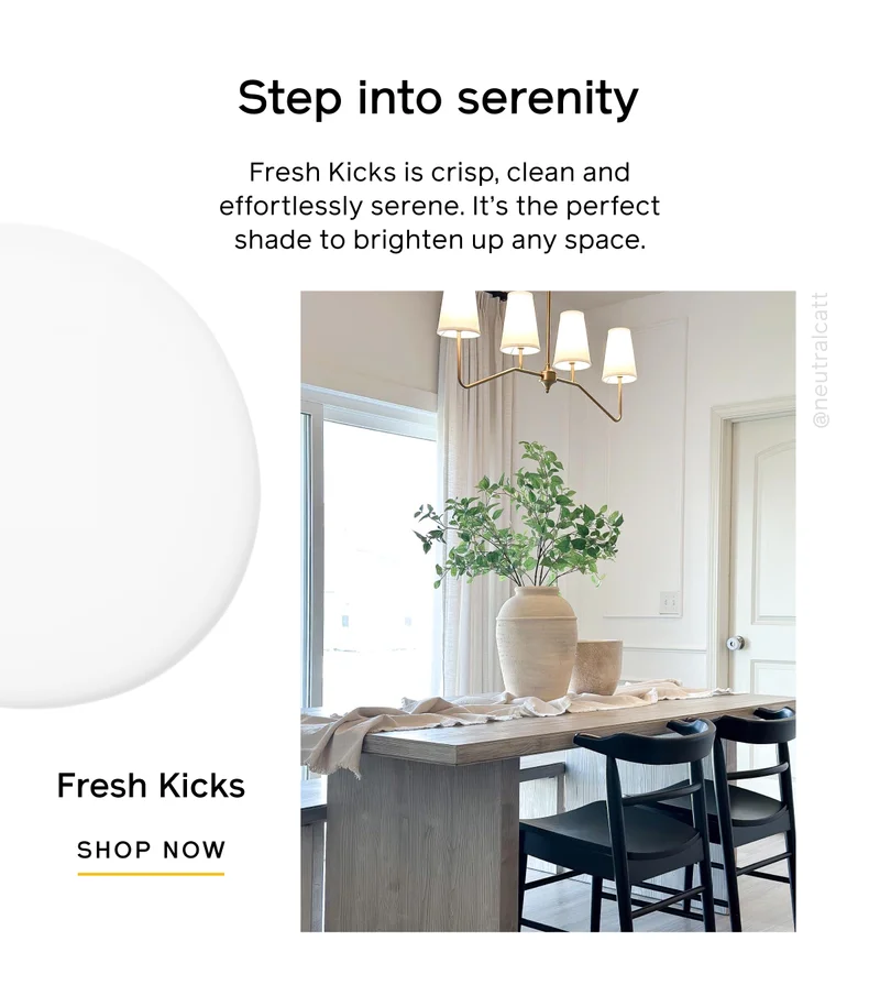 Step into serenity. Fresh Kicks is crisp, clean and effortlessly serene. It's the perfect shade to brighten up any space. Fresh Kicks SHOP NOW
