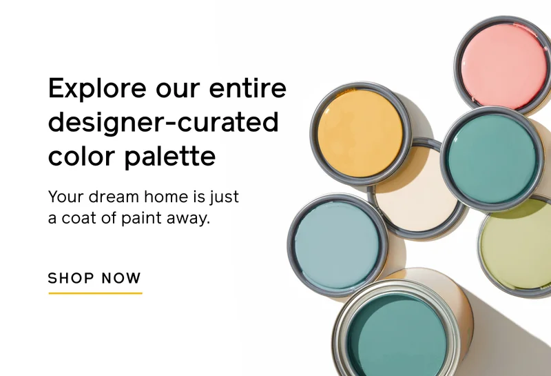 Explore our entire designer-curated color palette. Your dream home is just a coat of paint away. SHOP NOW