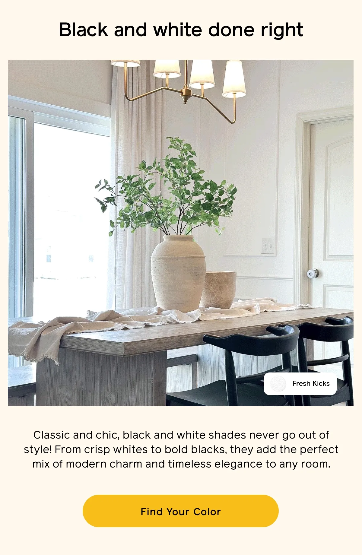 Black and white done right. Classic and chic, black and white shades never go out of style! From crisp whites to bold blacks, they add the perfect mix of modern charm and timeless elegance to any room. Find Your Color