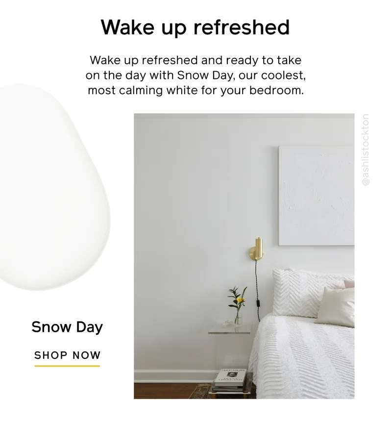Wake up refreshed. Wake up refreshed and ready to take on the day with Snow Day, our coolest, most calming white for your bedroom. Snow Day SHOP NOW