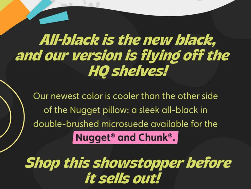 All-black is the new black, and our version is flying off the HQ shelves! Our newest color is cooler than the other side of the Nugget pillow: a sleek all-black in double-brushed microsuede available for the Nugget® and Chunk®. Shop this showstopper before it sells out!