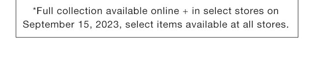STORE - FULL COLLECTION AVAILABLE ONLINE AND IN SELECT STORES ON SEPTEMBER 15, 2023, SELECT ITEMS AVAILABLE AT ALL STORES.