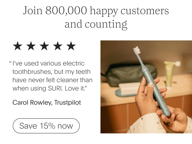 join 800,000 happy customers and counting - 5 stars - i've used various electric toothbrushes, but my teeth have never felt cleaner than when using suri. love it.” - carol rowley, trustpilot - save 15% now