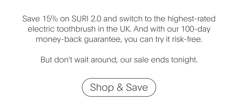 save 15% on suri 2.0 and switch to the highest-rated electric toothbrush in the uk. and with our 100-day money-back guarantee, you can try it risk-free. but don't wait around, our sale ends tonight. - shop & save
