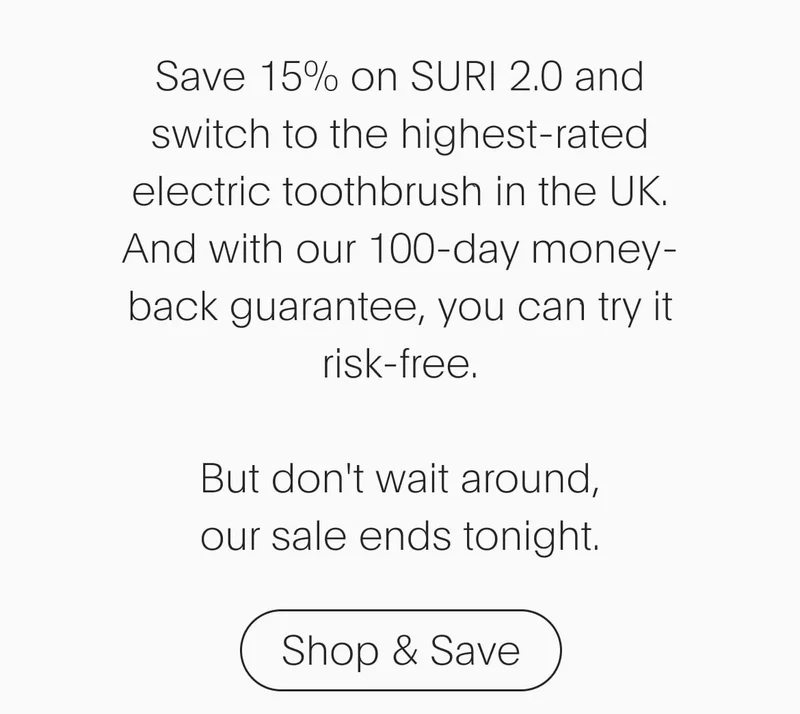 save 15% on suri 2.0 and switch to the highest-rated electric toothbrush in the uk. and with our 100-day money-back guarantee, you can try it risk-free. but don't wait around, our sale ends tonight. - shop & save