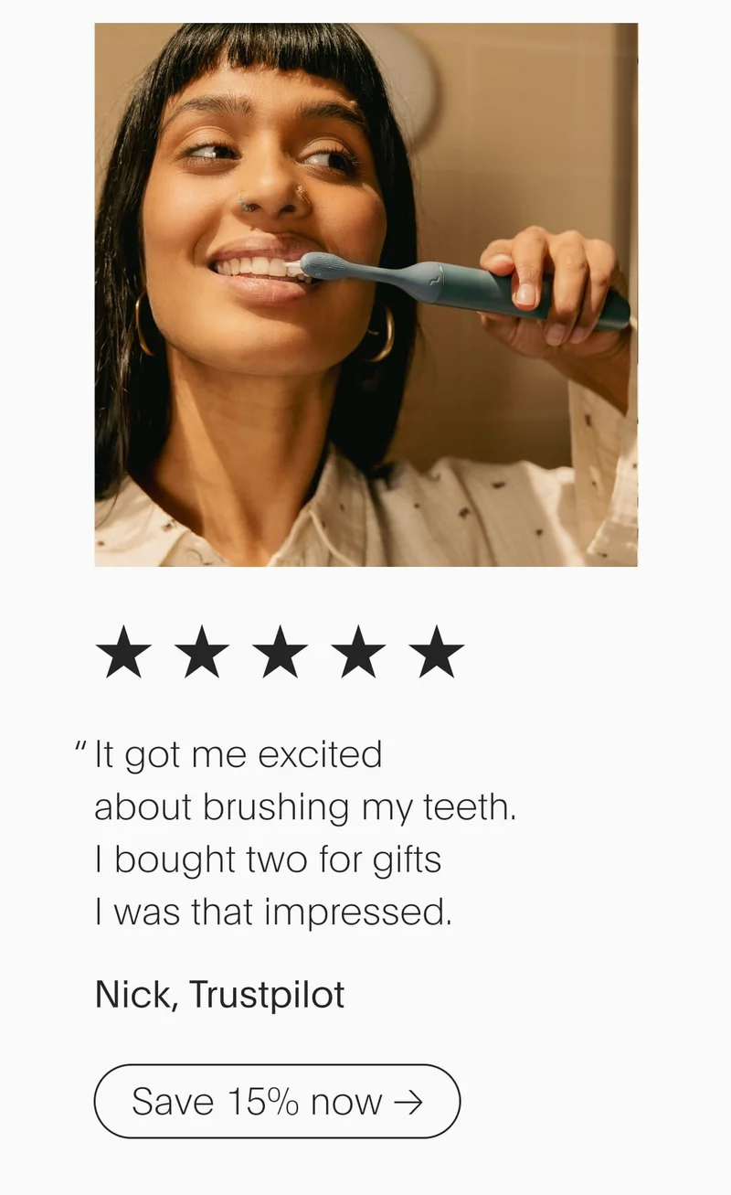 5 stars - it got me excited about brushing my teeth. i bought two for gifts i was that impressed.” - nick, trustpilot, save 15% now