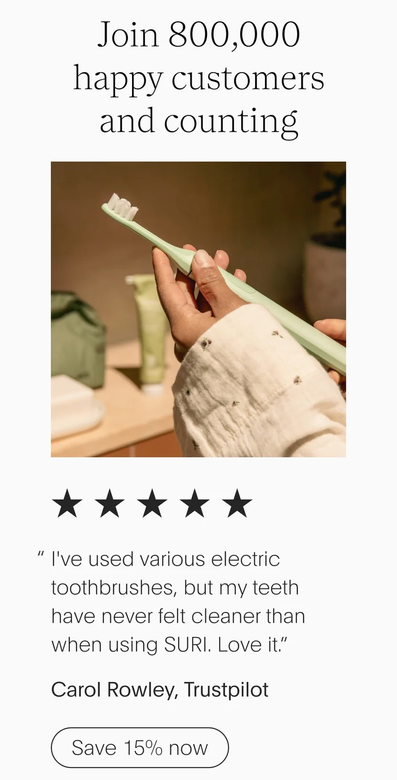 join 800,000 happy customers and counting - 5 stars - i've used various electric toothbrushes, but my teeth have never felt cleaner than when using suri. love it.” - carol rowley, trustpilot - save 15% now