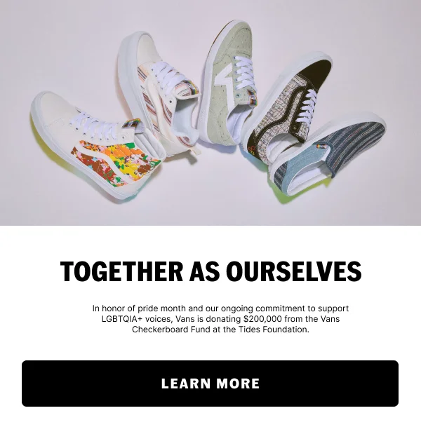 TOGETHER AS OURSELVES. In honor of pride month and our ongoing commitment to support LGBTQIA+ voices, Vans is donating $200,000 from the Vans Checkerboard Fund at the Tides Foundation. LEARN MORE