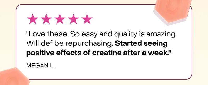 "Love these. So easy and quality is amazing. Will def be repurchasing. Started seeing positive effects of creatine after a week."  Megan L.