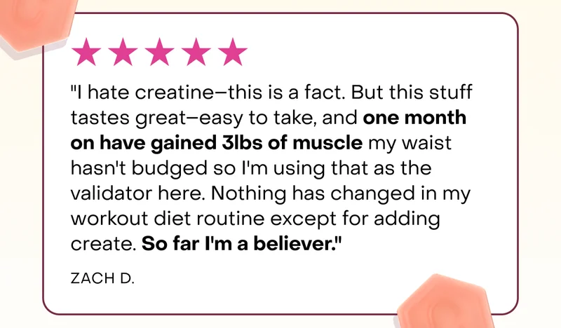"I hate creatine–this is a fact. But this stuff tastes great–easy to take, and one month on have gained 3lbs of muscle my waist hasn't budged so I'm using that as the validator here. Nothing has changed in my workout diet routine except for adding create. So far I'm a believer."  Zach D.
