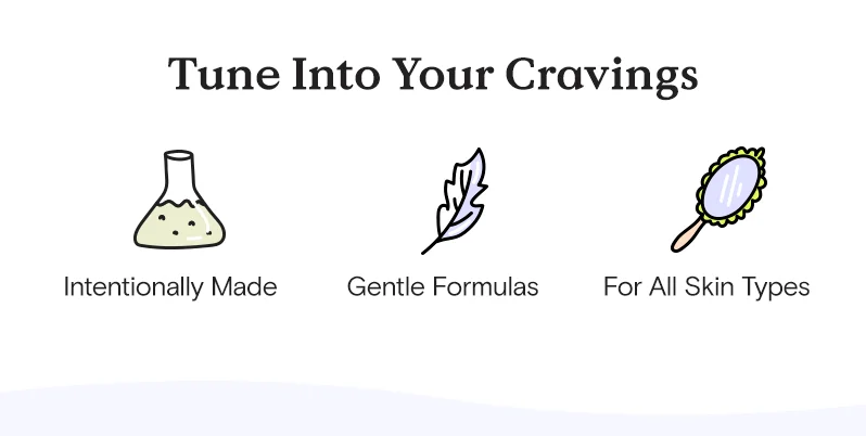 Tune into you cravings. Intentionally made, gentle formulas for all skin types