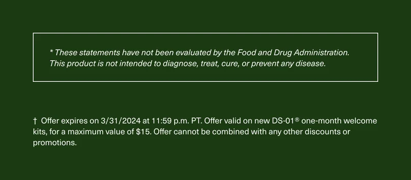 * These statements have not been evaluated by the Food and Drug Administration. This product is not intended to diagnose, treat, cure, or prevent any disease. † Offer expires on 3/31/2024 at 11:59 p.m. PT. Offer valid on new DS-01® one-month welcome kits, for a maximum value of $15. Offer cannot be combined with any other discounts or promotions.