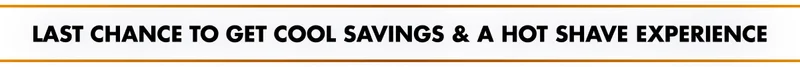 LAST CHANCE TO GET COOL SAVINGS & A HOT SHAVE EXPERIENCE