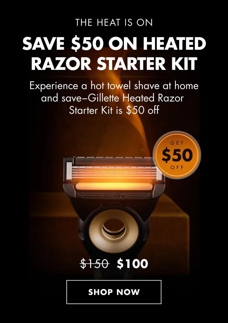 THE HEAT IS ON. SAVE $50 ON HEATED RAZOR STARTER KIT. Experience a hot towel shave at home and save−Gillette Heated Razor Starter Kit is $50 off. Was $150, Now $100. SHOP NOW