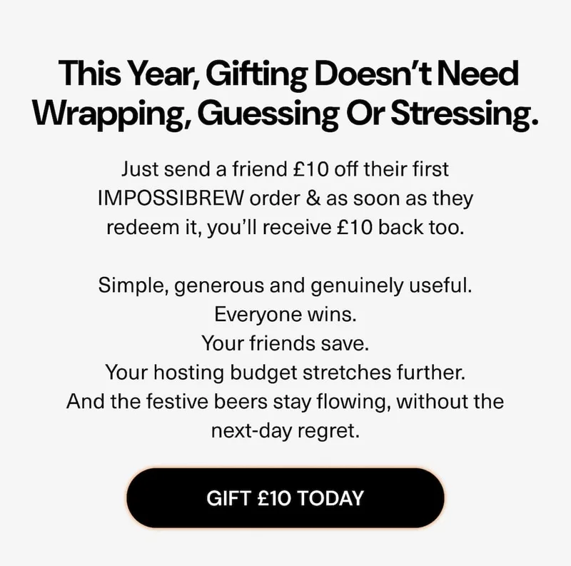 This year, gifting doesn’t need wrapping, guessing or stressing.  Just send a friend £10 off their first IMPOSSIBREW order & as soon as they redeem it, you’ll receive £10 back too. Simple, generous and genuinely useful. Everyone wins. Your friends save. Your hosting budget stretches further. And the festive beers stay flowing, without the next-day regret.