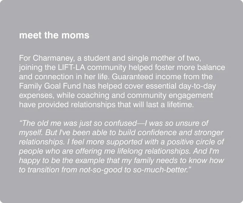 meet the moms - For Charmaney, a student and single mother of two, joining the LIFT-LA community helped foster more balance and connection in her life. Guaranteed income from the Family Goal Fund has helped cover essential day-to-day expenses, while coaching and community engagement have provided relationships that will last a lifetime. “The old me was just so confused—I was so unsure of myself. But I've been able to build confidence and stronger relationships. I feel more supported with a positive circle of people who are offering me lifelong relationships. And I'm happy to be the example that my family needs to know how to transition from not-so-good to so-much-better.”